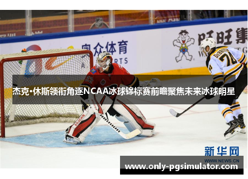 杰克·休斯领衔角逐NCAA冰球锦标赛前瞻聚焦未来冰球明星
