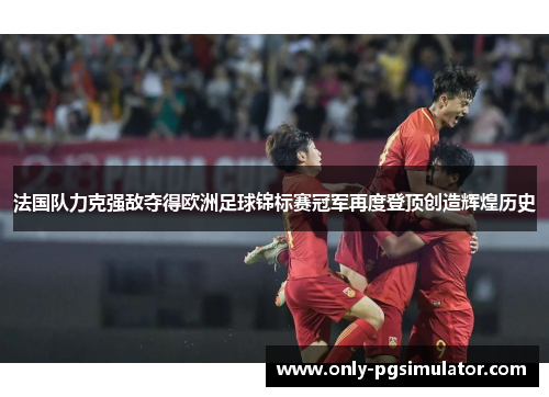 法国队力克强敌夺得欧洲足球锦标赛冠军再度登顶创造辉煌历史